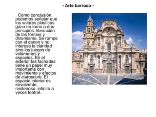 Como conclusión, podemos señalar que los valores plásticos giran en torno a dos principios: liberación de las formas y dinamismo. Se rompe con el canon y no interesa la claridad sino los juegos de volúmenes y espacios. En el exterior las fachadas tiene un papel muy importante con movimiento y efectos de claroscuro. El espacio interior es envolvente, misterioso, infinito a veces teatral.  - Arte barroco - 