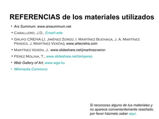 Ars Summum ,  www.arssummum.net Caballero, J.D.,   Enseñ -arte Grupo CREHA  ( J. Jiménez Zorzo, I. Martínez Buenaga, J. A. Martínez Prades, J. Martínez Verón ),   www.artecreha.com Martínez Verón, J.,  www.slideshare.net/jmartinezveron Pérez Molina, T. ,  www.slideshare.net/tomperez Web Gallery of Art ,  www.wga.hu Wikimedia   Commons REFERENCIAS de los materiales utilizados Si reconoces alguno de tus materiales y no aparece convenientemente reseñado, por favor házmelo saber  aquí . 