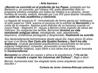 « Bernini se convirtió en el preferido de los Papas : protegido por los Barberini y, en concreto, por Urbano VIII, pudo desarrollar todo un programa artístico complejo con todos los medios a su alcance. Joven, hombre de mundo, exitoso, llamado por Luis XIV para diseñar Versalles,  su estilo es más académico y clasicista . La llegada de Inocencio X - inmortalizado de forma genial por Velázquez- al solio papal en 1644, supone el ascenso de la estrella de  Borromini  y la caída de su maestro. Apenas pudo disfrutar de su bonanza cuando un nuevo Papa - Alejandro VI-  repuso a Bernini como maestro de obras del Vaticano. Su venganza fue terrible. Borromini  terminó su vida rematando antiguas obras , mendigando, solo, abandonado... Depresivo, sintiéndose perseguido y despreciado,  finalmente se suicidó . Soy declaradamente  borrominiano  desde aquel día -hace ahora 25 años- en que vi en Roma  San Carlo alle Quattro fontane  y  San't Ivo   alla Sapienzia . ¡Cuánta genialidad arquitectónica concentrada en tan poco espacio! Imaginativo, rompedor, provocador en las formas, profundamente religioso, supo darle a sus obras ese punto que buscaba la  Contrarreforma . Borromini  se ofreció en cuerpo y alma a la arquitectura  -"¡Yo no he venido al mundo a copiar las columnas del Coliseo !", llegó a decir. Bernini, humanista total, fue elogiado tanto como arquitecto como escultor.» Cortesía de Javier Jiménez-Ridruejo (artecom)  - Arte barroco - 