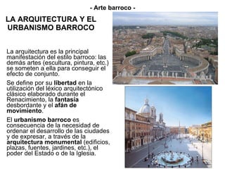 LA ARQUITECTURA Y EL URBANISMO BARROCO La arquitectura es la principal manifestación del estilo barroco: las demás artes (escultura, pintura, etc.) se someten a ella para conseguir el efecto de conjunto.  Se define por su  libertad  en la utilización del léxico arquitectónico clásico elaborado durante el Renacimiento, la  fantasía  desbordante y el  afán de movimiento . El  urbanismo barroco  es consecuencia de la necesidad de ordenar el desarrollo de las ciudades y de expresar, a través de la  arquitectura monumental  (edificios, plazas, fuentes, jardines, etc.), el poder del Estado o de la Iglesia. - Arte barroco - 