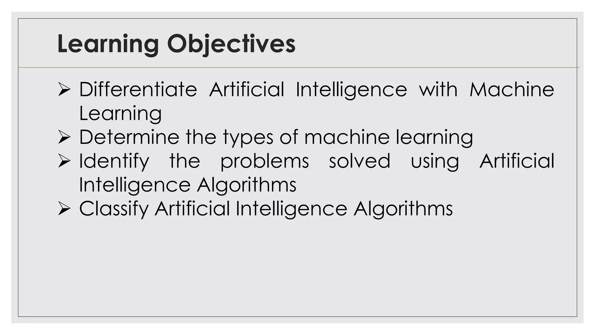 Learning Objectives
➢ Differentiate Artificial Intelligence with Machine
Learning
➢ Determine the types of machine learning
➢ Identify the problems solved using Artificial
Intelligence Algorithms
➢ Classify Artificial Intelligence Algorithms
 
