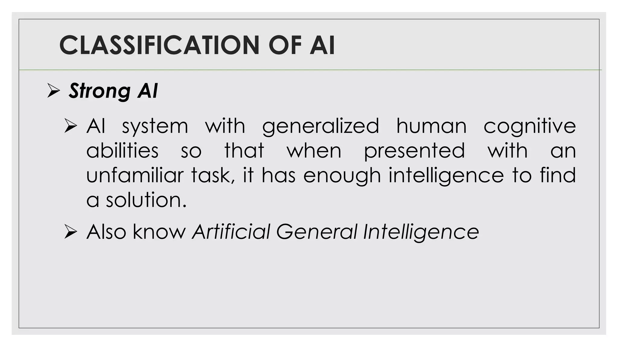 CLASSIFICATION OF AI
➢ Strong AI
➢ AI system with generalized human cognitive
abilities so that when presented with an
unfamiliar task, it has enough intelligence to find
a solution.
➢ Also know Artificial General Intelligence
 
