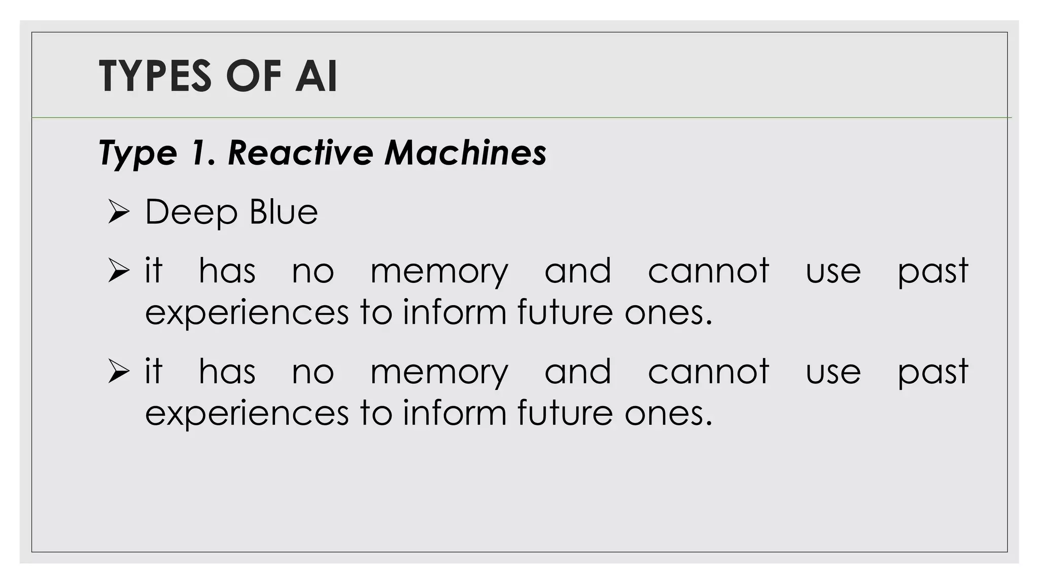 TYPES OF AI
Type 1. Reactive Machines
➢ Deep Blue
➢ it has no memory and cannot use past
experiences to inform future ones.
➢ it has no memory and cannot use past
experiences to inform future ones.
 