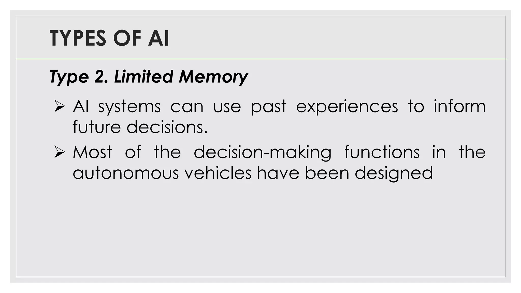 TYPES OF AI
Type 2. Limited Memory
➢ AI systems can use past experiences to inform
future decisions.
➢ Most of the decision-making functions in the
autonomous vehicles have been designed
 