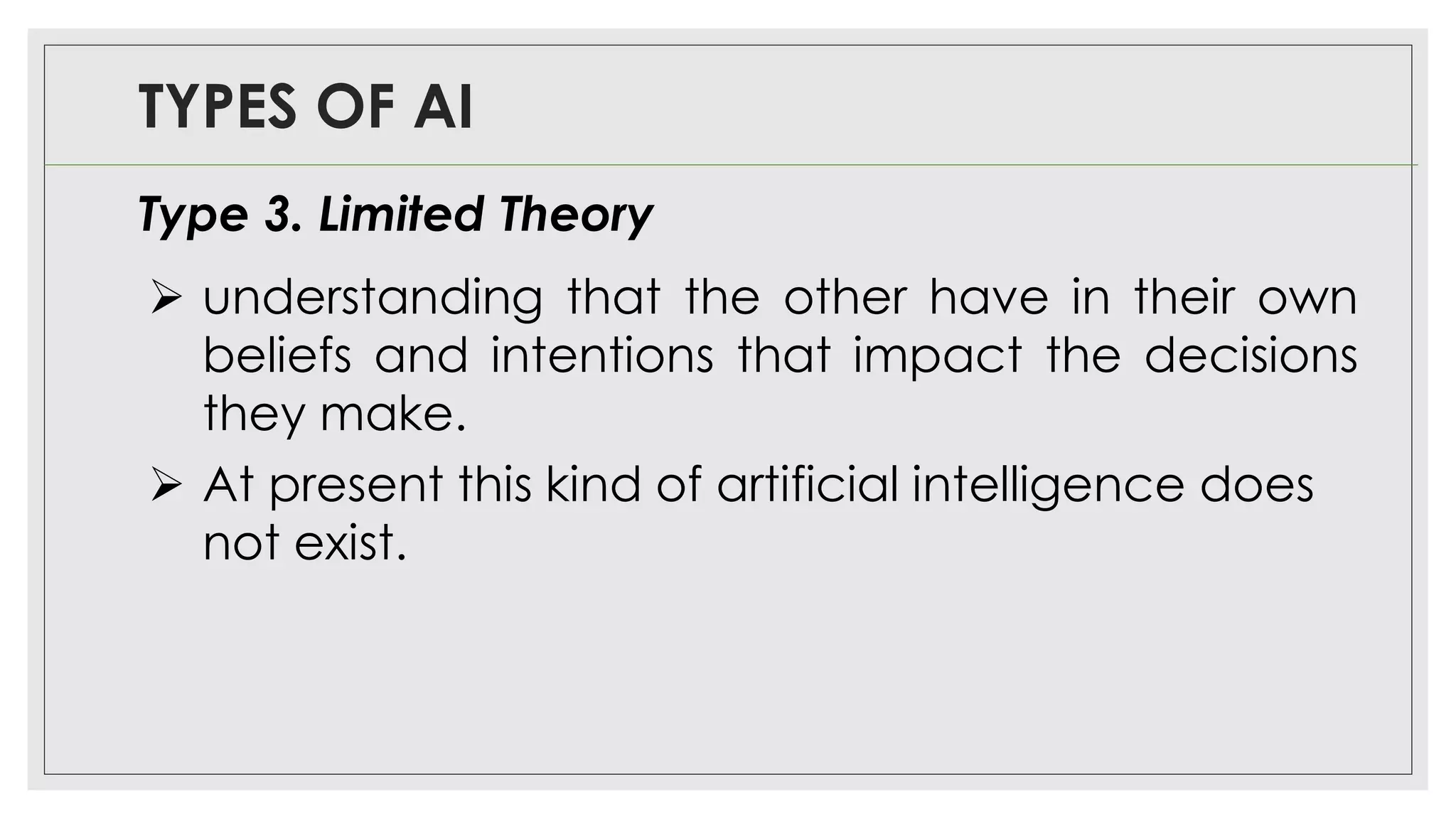 TYPES OF AI
Type 3. Limited Theory
➢ understanding that the other have in their own
beliefs and intentions that impact the decisions
they make.
➢ At present this kind of artificial intelligence does
not exist.
 