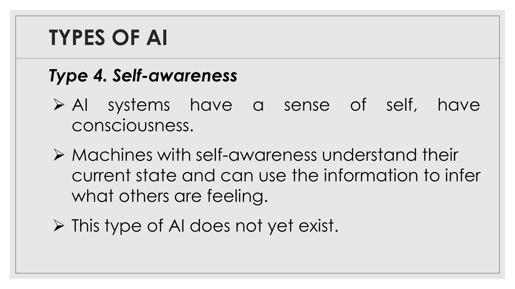 TYPES OF AI
Type 4. Self-awareness
➢ AI systems have a sense of self, have
consciousness.
➢ Machines with self-awareness understand their
current state and can use the information to infer
what others are feeling.
➢ This type of AI does not yet exist.
 