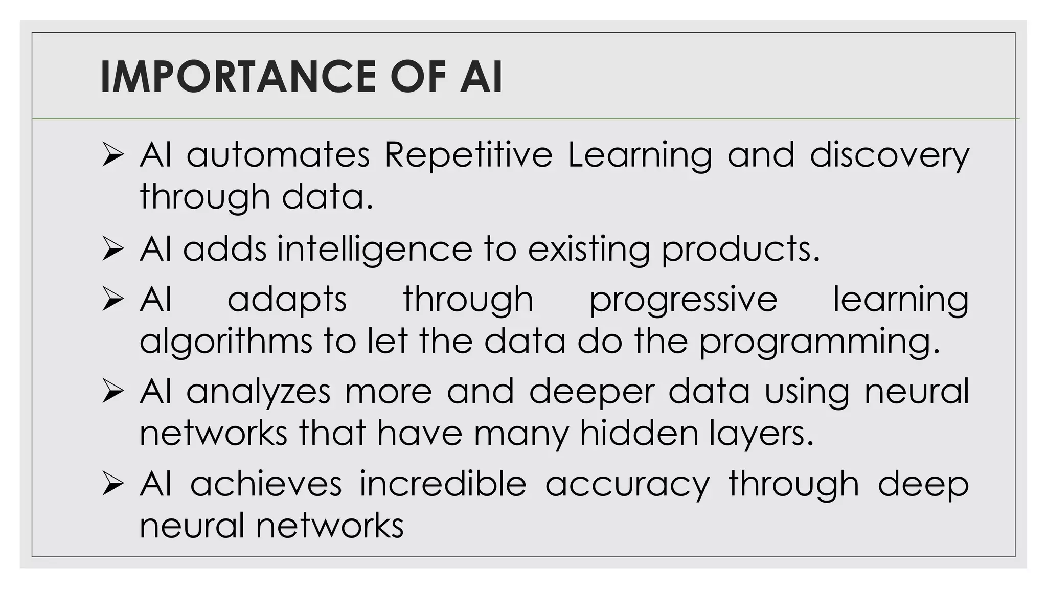 IMPORTANCE OF AI
➢ AI automates Repetitive Learning and discovery
through data.
➢ AI adds intelligence to existing products.
➢ AI adapts through progressive learning
algorithms to let the data do the programming.
➢ AI analyzes more and deeper data using neural
networks that have many hidden layers.
➢ AI achieves incredible accuracy through deep
neural networks
 