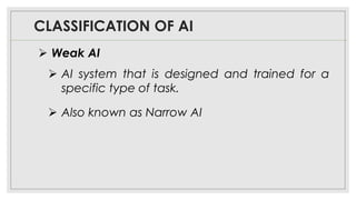 CLASSIFICATION OF AI
➢ AI system that is designed and trained for a
specific type of task.
➢ Also known as Narrow AI
➢ Weak AI
 