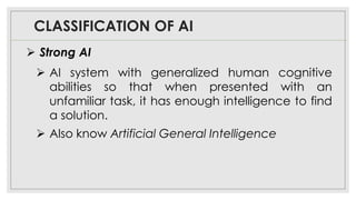 CLASSIFICATION OF AI
➢ Strong AI
➢ AI system with generalized human cognitive
abilities so that when presented with an
unfamiliar task, it has enough intelligence to find
a solution.
➢ Also know Artificial General Intelligence
 