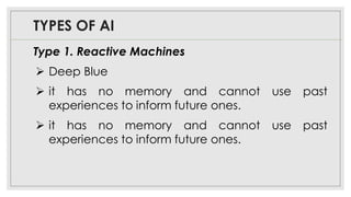 TYPES OF AI
Type 1. Reactive Machines
➢ Deep Blue
➢ it has no memory and cannot use past
experiences to inform future ones.
➢ it has no memory and cannot use past
experiences to inform future ones.
 