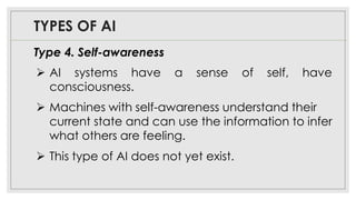 TYPES OF AI
Type 4. Self-awareness
➢ AI systems have a sense of self, have
consciousness.
➢ Machines with self-awareness understand their
current state and can use the information to infer
what others are feeling.
➢ This type of AI does not yet exist.
 