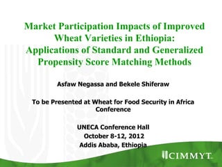 Market Participation Impacts of Improved
      Wheat Varieties in Ethiopia:
Applications of Standard and Generalized
  Propensity Score Matching Methods

         Asfaw Negassa and Bekele Shiferaw

 To be Presented at Wheat for Food Security in Africa
                     Conference

               UNECA Conference Hall
                 October 8-12, 2012
                Addis Ababa, Ethiopia
 