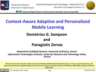 University of Piraeus               Centre for Research and Technology – Hellas (CE.R.T.H.)
          Department of Digital Systems                                 Information Technologies Institute (I.T.I.)

                          Advanced Digital Systems and Services for Education and Learning (ASK)




  Context-Aware Adaptive and Personalized
             Mobile Learning
                                Demetrios G. Sampson
                                        and
                                  Panagiotis Zervas
             Department of Digital Systems, University of Piraeus, Greece
     Information Technologies Institute, Center for Research and Technology Hellas,
                                         Greece

  This work is licensed under the Creative Commons Attribution-NoDerivs-NonCommercial License. To view a copy of this license, visit
http://creativecommons.org/licenses/by-nd-nc/1.0 or send a letter to Creative Commons, 559 Nathan Abbott Way, Stanford, California
                                                            94305, USA.
        D. G. Sampson and P. Zervas                             1/62                                                 November 2012
 