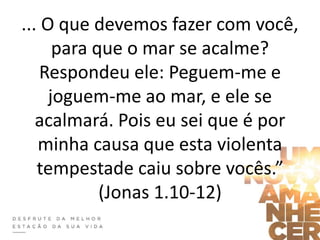 ... O que devemos fazer com você,
para que o mar se acalme?
Respondeu ele: Peguem-me e
joguem-me ao mar, e ele se
acalmará. Pois eu sei que é por
minha causa que esta violenta
tempestade caiu sobre vocês.”
(Jonas 1.10-12)
 