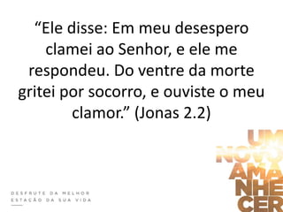 “Ele disse: Em meu desespero
clamei ao Senhor, e ele me
respondeu. Do ventre da morte
gritei por socorro, e ouviste o meu
clamor.” (Jonas 2.2)
 