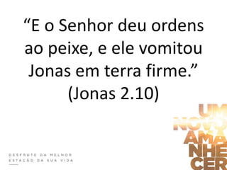 “E o Senhor deu ordens
ao peixe, e ele vomitou
Jonas em terra firme.”
(Jonas 2.10)
 