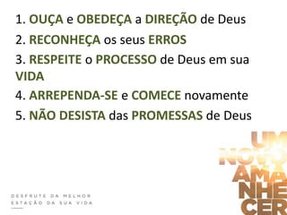 1. OUÇA e OBEDEÇA a DIREÇÃO de Deus
2. RECONHEÇA os seus ERROS
3. RESPEITE o PROCESSO de Deus em sua
VIDA
4. ARREPENDA-SE e COMECE novamente
5. NÃO DESISTA das PROMESSAS de Deus
 