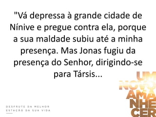 "Vá depressa à grande cidade de
Nínive e pregue contra ela, porque
a sua maldade subiu até a minha
presença. Mas Jonas fugiu da
presença do Senhor, dirigindo-se
para Társis...
 