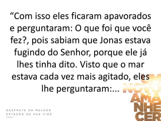 “Com isso eles ficaram apavorados
e perguntaram: O que foi que você
fez?, pois sabiam que Jonas estava
fugindo do Senhor, porque ele já
lhes tinha dito. Visto que o mar
estava cada vez mais agitado, eles
lhe perguntaram:...
 