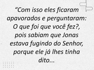 “Com isso eles ficaram
apavorados e perguntaram:
O que foi que você fez?,
pois sabiam que Jonas
estava fugindo do Senhor,
porque ele já lhes tinha
dito...
 
