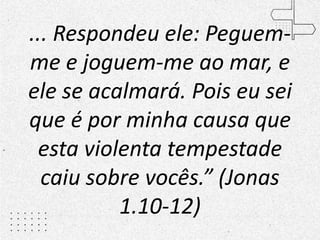 ... Respondeu ele: Peguem-
me e joguem-me ao mar, e
ele se acalmará. Pois eu sei
que é por minha causa que
esta violenta tempestade
caiu sobre vocês.” (Jonas
1.10-12)
 