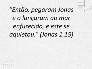 “Então, pegaram Jonas
e o lançaram ao mar
enfurecido, e este se
aquietou.” (Jonas 1.15)
 