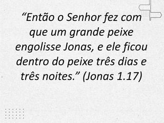 “Então o Senhor fez com
que um grande peixe
engolisse Jonas, e ele ficou
dentro do peixe três dias e
três noites.” (Jonas 1.17)
 