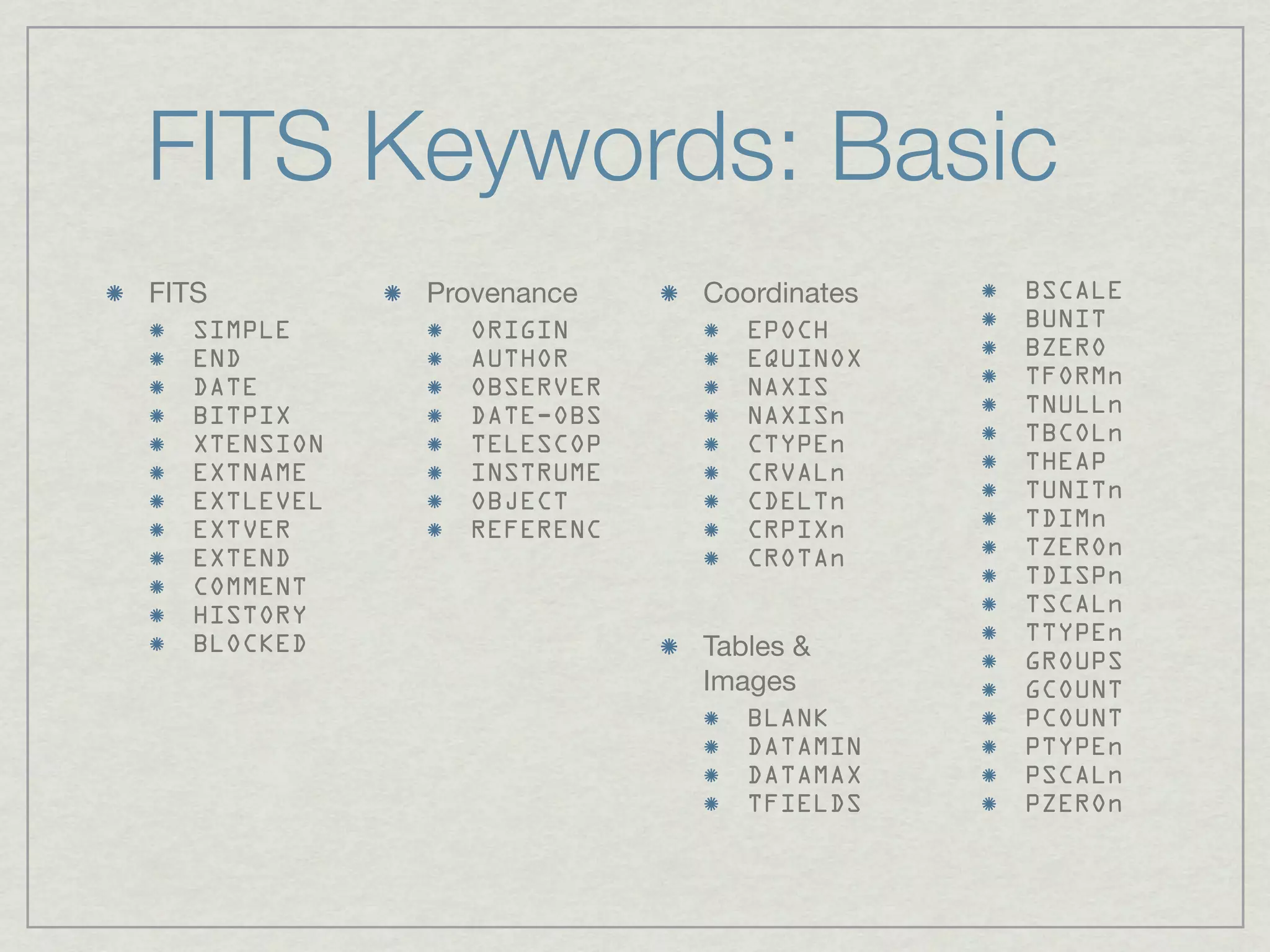 FITS Keywords: Basic
FITS          Provenance    Coordinates   BSCALE
   SIMPLE        ORIGIN       EPOCH       BUNIT
   END           AUTHOR       EQUINOX     BZERO
   DATE          OBSERVER     NAXIS       TFORMn
   BITPIX        DATE-OBS     NAXISn      TNULLn
   XTENSION      TELESCOP     CTYPEn      TBCOLn
   EXTNAME       INSTRUME     CRVALn      THEAP
   EXTLEVEL      OBJECT       CDELTn      TUNITn
   EXTVER        REFERENC     CRPIXn      TDIMn
   EXTEND                     CROTAn      TZEROn
   COMMENT                                TDISPn
   HISTORY                                TSCALn
                                          TTYPEn
   BLOCKED                  Tables &      GROUPS
                            Images        GCOUNT
                               BLANK      PCOUNT
                               DATAMIN    PTYPEn
                               DATAMAX    PSCALn
                               TFIELDS    PZEROn
 