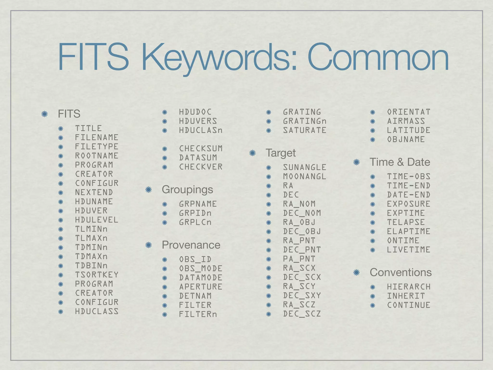 FITS Keywords: Common
FITS           HDUDOC        GRATING       ORIENTAT
               HDUVERS       GRATINGn      AIRMASS
  TITLE        HDUCLASn      SATURATE      LATITUDE
  FILENAME                                 OBJNAME
  FILETYPE     CHECKSUM
  ROOTNAME     DATASUM    Target
  PROGRAM      CHECKVER      SUNANGLE   Time & Date
  CREATOR                    MOONANGL      TIME-OBS
  CONFIGUR                   RA            TIME-END
  NEXTEND    Groupings       DEC           DATE-END
  HDUNAME      GRPNAME       RA_NOM        EXPOSURE
  HDUVER       GRPIDn        DEC_NOM       EXPTIME
  HDULEVEL     GRPLCn        RA_OBJ        TELAPSE
  TLMINn                     DEC_OBJ       ELAPTIME
  TLMAXn                     RA_PNT        ONTIME
  TDMINn     Provenance      DEC_PNT       LIVETIME
  TDMAXn       OBS_ID        PA_PNT
  TDBINn       OBS_MODE      RA_SCX
  TSORTKEY     DATAMODE      DEC_SCX    Conventions
  PROGRAM      APERTURE      RA_SCY        HIERARCH
  CREATOR      DETNAM        DEC_SXY       INHERIT
  CONFIGUR     FILTER        RA_SCZ        CONTINUE
  HDUCLASS     FILTERn       DEC_SCZ
 