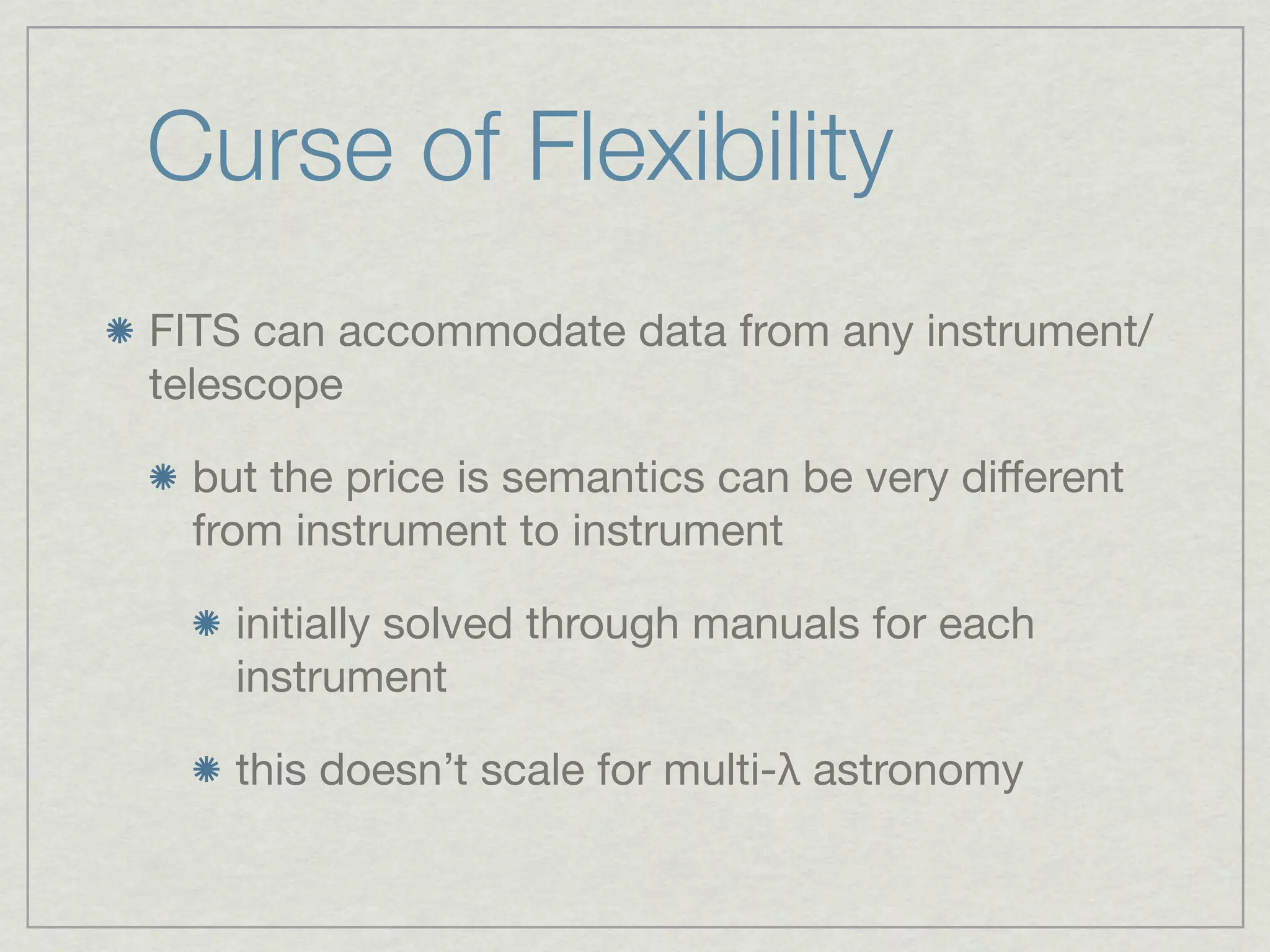Curse of Flexibility
FITS can accommodate data from any instrument/
telescope

 but the price is semantics can be very diﬀerent
 from instrument to instrument

   initially solved through manuals for each
   instrument

   this doesn’t scale for multi-λ astronomy
 