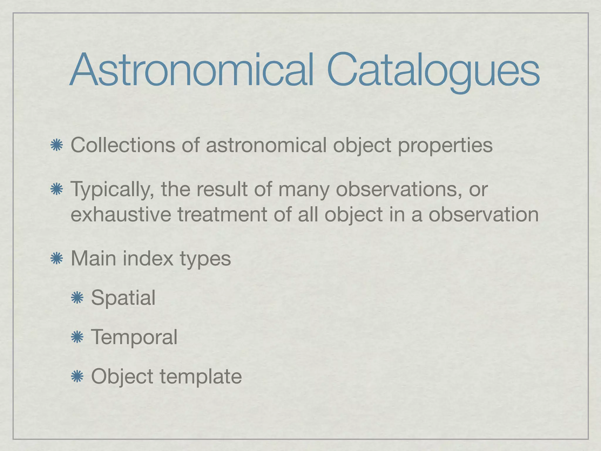 Astronomical Catalogues
Collections of astronomical object properties

Typically, the result of many observations, or
exhaustive treatment of all object in a observation

Main index types
  Spatial
  Temporal
  Object template
 