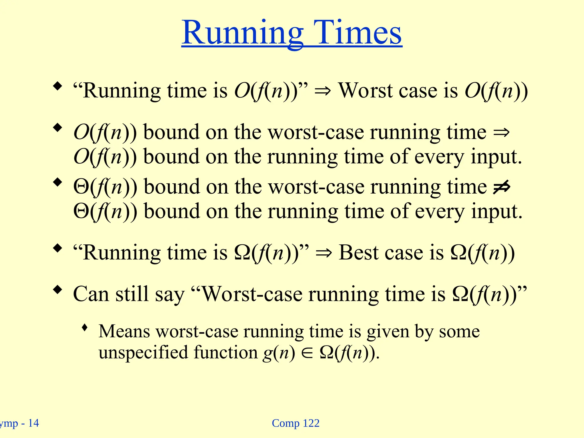 Comp 122
ymp - 14
Running Times
 “Running time is O(f(n))”  Worst case is O(f(n))
 O(f(n)) bound on the worst-case running time 
O(f(n)) bound on the running time of every input.
 (f(n)) bound on the worst-case running time 
(f(n)) bound on the running time of every input.
 “Running time is (f(n))”  Best case is (f(n))
 Can still say “Worst-case running time is (f(n))”
 Means worst-case running time is given by some
unspecified function g(n)  (f(n)).
 