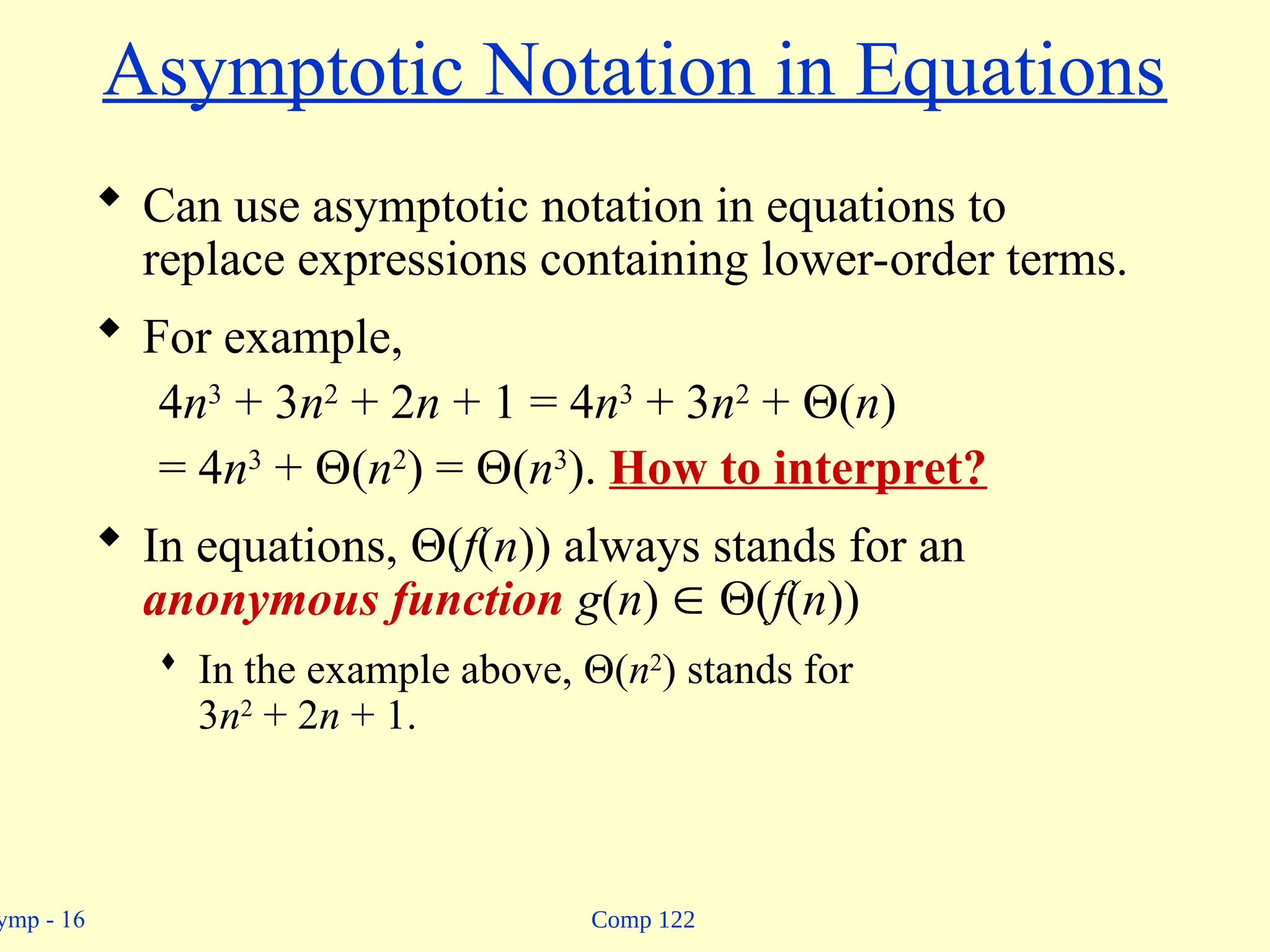 Comp 122
ymp - 16
Asymptotic Notation in Equations
 Can use asymptotic notation in equations to
replace expressions containing lower-order terms.
 For example,
4n3
+ 3n2
+ 2n + 1 = 4n3
+ 3n2
+ (n)
= 4n3
+ (n2
) = (n3
). How to interpret?
 In equations, (f(n)) always stands for an
anonymous function g(n)  (f(n))
 In the example above, (n2
) stands for
3n2
+ 2n + 1.
 