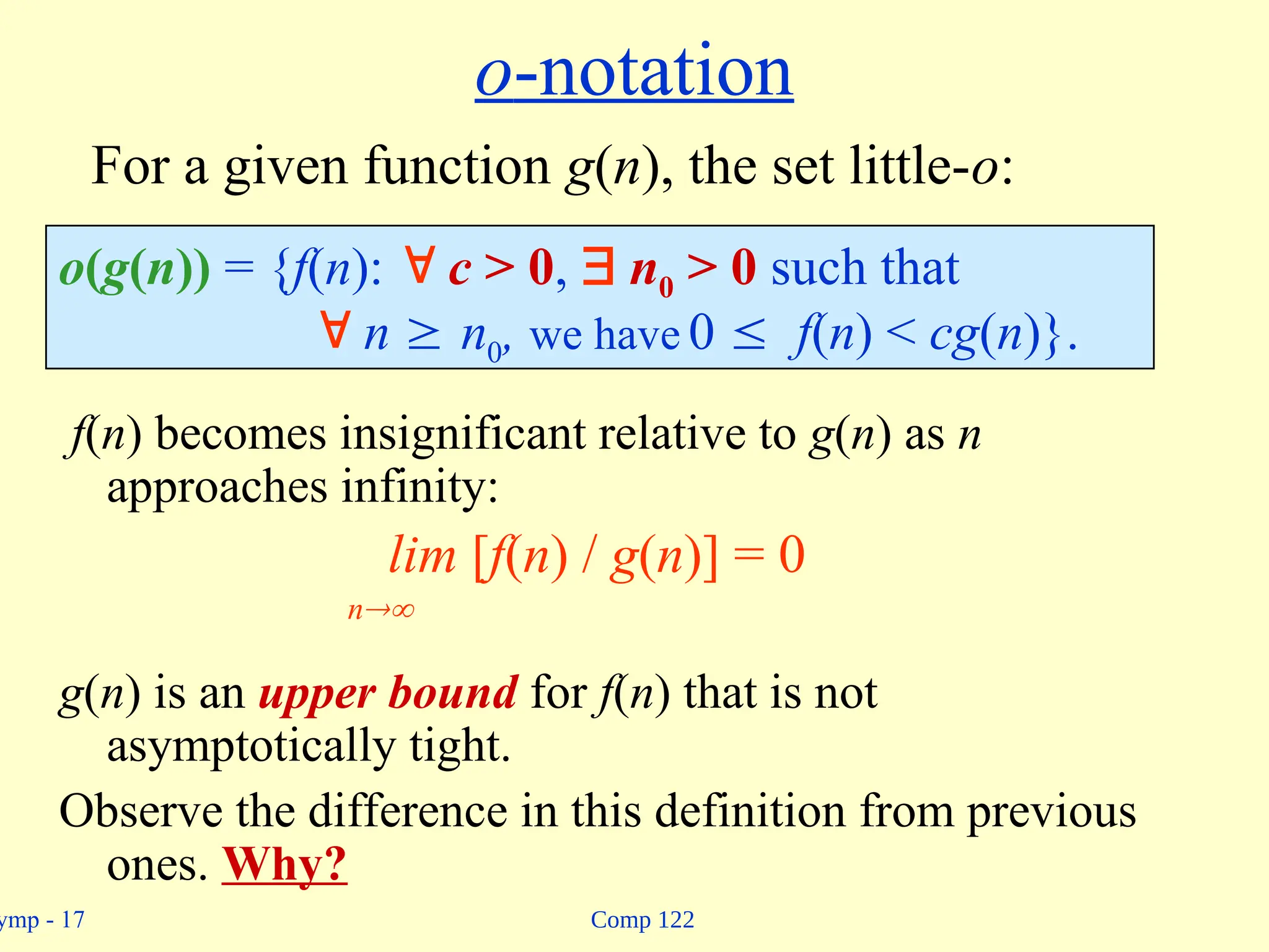 Comp 122
ymp - 17
o-notation
f(n) becomes insignificant relative to g(n) as n
approaches infinity:
lim [f(n) / g(n)] = 0
n
g(n) is an upper bound for f(n) that is not
asymptotically tight.
Observe the difference in this definition from previous
ones. Why?
o(g(n)) = {f(n):  c > 0,  n0 > 0 such that
 n  n0, we have 0  f(n) < cg(n)}.
For a given function g(n), the set little-o:
 