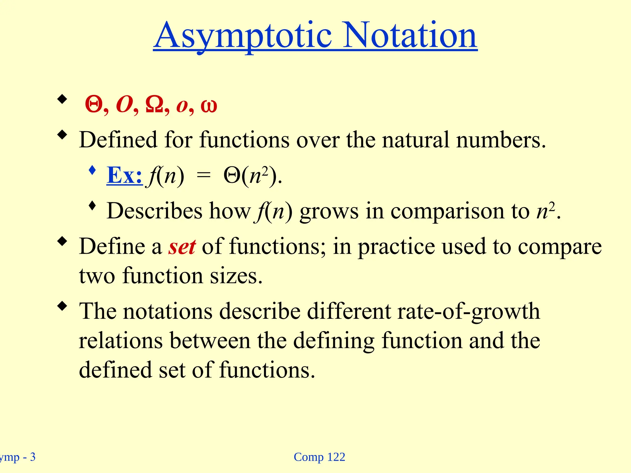 Comp 122
ymp - 3
Asymptotic Notation
 , O, , o, 
 Defined for functions over the natural numbers.
 Ex: f(n) = (n2
).
 Describes how f(n) grows in comparison to n2
.
 Define a set of functions; in practice used to compare
two function sizes.
 The notations describe different rate-of-growth
relations between the defining function and the
defined set of functions.
 
