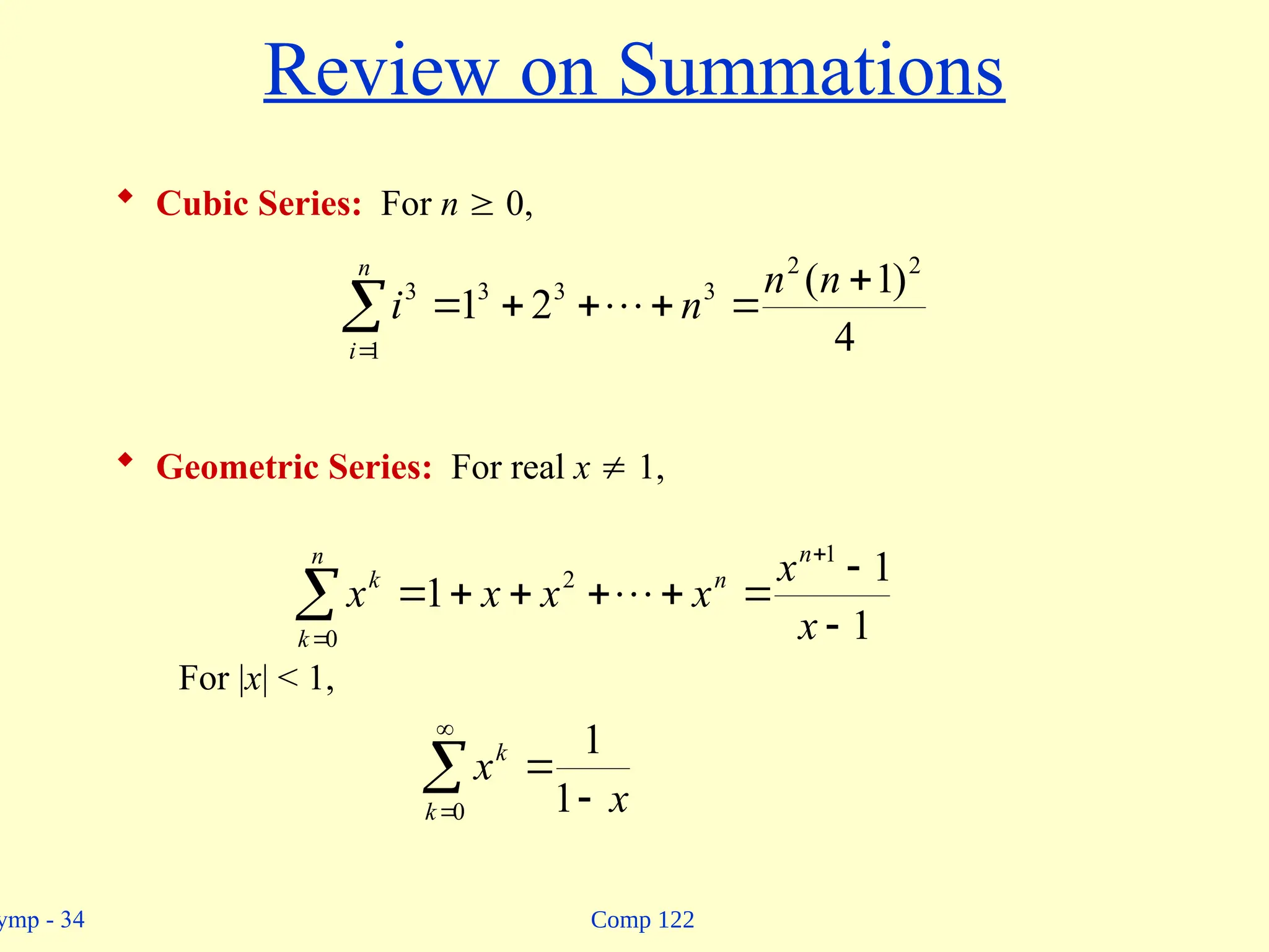 Comp 122
ymp - 34
Review on Summations
 Cubic Series: For n  0,
 Geometric Series: For real x  1,
For |x| < 1,








n
i
n
n
n
i
1
2
2
3
3
3
3
4
)
1
(
2
1 











n
k
n
n
k
x
x
x
x
x
x
0
1
2
1
1
1 


 

0 1
1
k
k
x
x
 