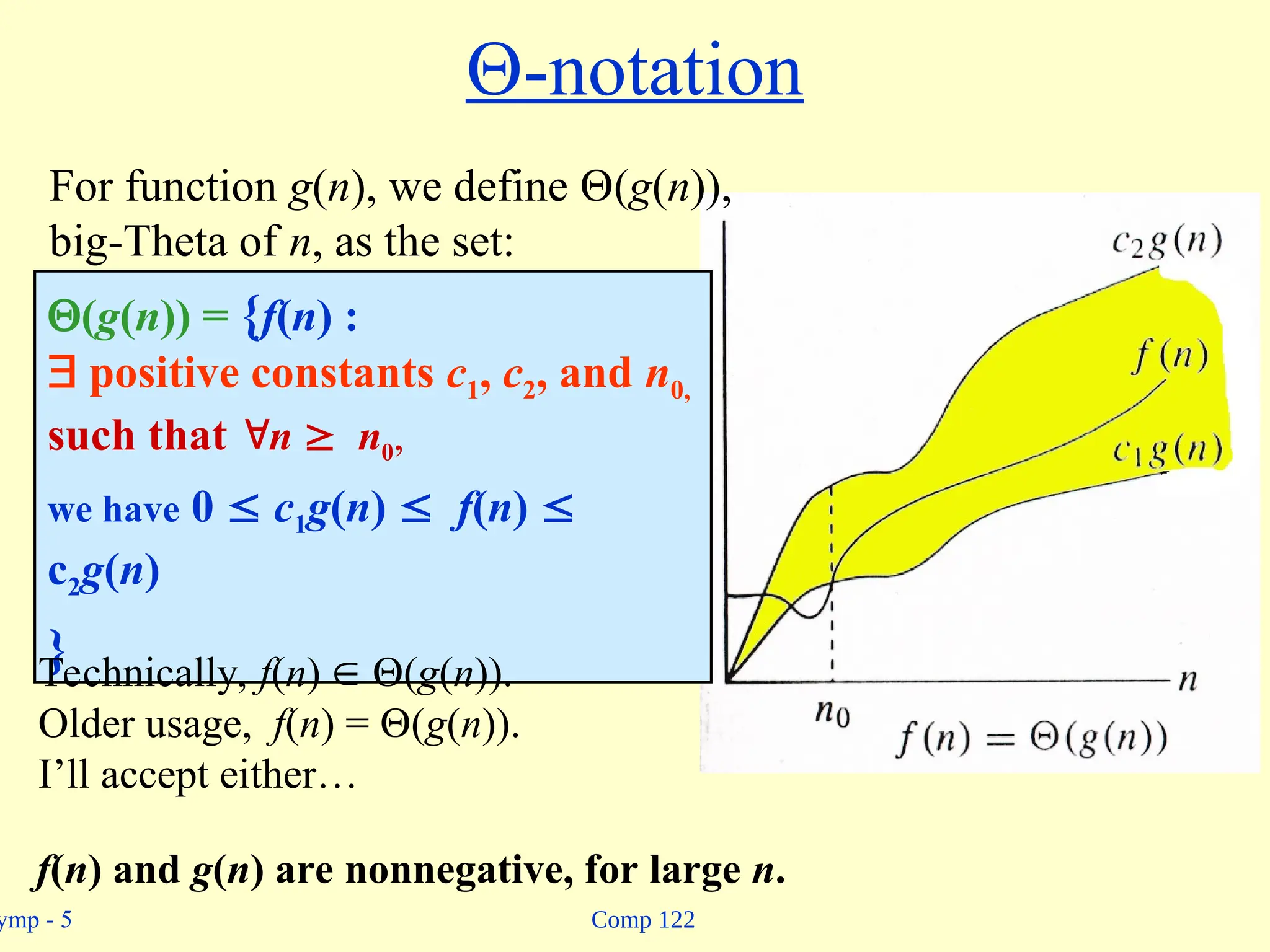 Comp 122
ymp - 5
-notation
(g(n)) = {f(n) :
 positive constants c1, c2, and n0,
such that n  n0,
we have 0  c1g(n)  f(n) 
c2g(n)
}
For function g(n), we define (g(n)),
big-Theta of n, as the set:
Technically, f(n)  (g(n)).
Older usage, f(n) = (g(n)).
I’ll accept either…
f(n) and g(n) are nonnegative, for large n.
 