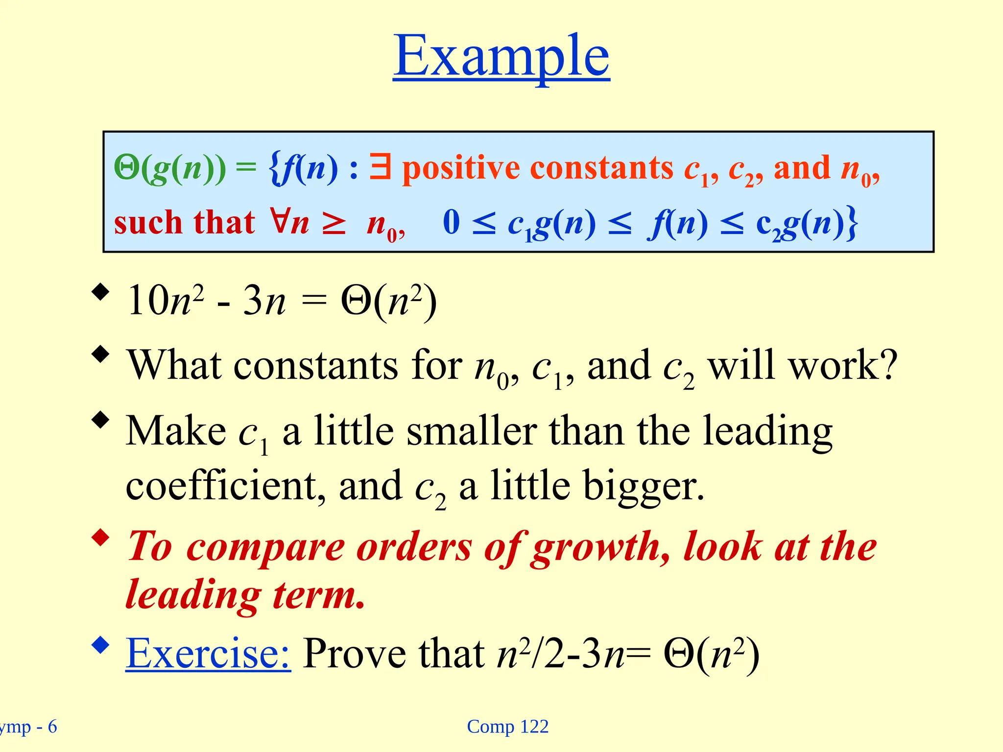 Comp 122
ymp - 6
Example
 10n2
- 3n = (n2
)
 What constants for n0, c1, and c2 will work?
 Make c1 a little smaller than the leading
coefficient, and c2 a little bigger.
 To compare orders of growth, look at the
leading term.
 Exercise: Prove that n2
/2-3n= (n2
)
(g(n)) = {f(n) :  positive constants c1, c2, and n0,
such that n  n0, 0  c1g(n)  f(n)  c2g(n)}
 