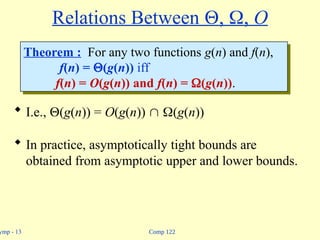 Comp 122
ymp - 13
Relations Between , , O
 I.e., (g(n)) = O(g(n))  (g(n))
 In practice, asymptotically tight bounds are
obtained from asymptotic upper and lower bounds.
Theorem : For any two functions g(n) and f(n),
f(n) = (g(n)) iff
f(n) = O(g(n)) and f(n) = (g(n)).
 