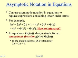 Comp 122
ymp - 16
Asymptotic Notation in Equations
 Can use asymptotic notation in equations to
replace expressions containing lower-order terms.
 For example,
4n3
+ 3n2
+ 2n + 1 = 4n3
+ 3n2
+ (n)
= 4n3
+ (n2
) = (n3
). How to interpret?
 In equations, (f(n)) always stands for an
anonymous function g(n)  (f(n))
 In the example above, (n2
) stands for
3n2
+ 2n + 1.
 