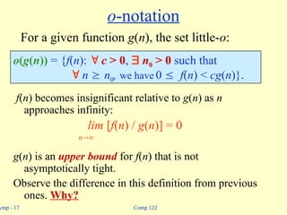 Comp 122
ymp - 17
o-notation
f(n) becomes insignificant relative to g(n) as n
approaches infinity:
lim [f(n) / g(n)] = 0
n
g(n) is an upper bound for f(n) that is not
asymptotically tight.
Observe the difference in this definition from previous
ones. Why?
o(g(n)) = {f(n):  c > 0,  n0 > 0 such that
 n  n0, we have 0  f(n) < cg(n)}.
For a given function g(n), the set little-o:
 