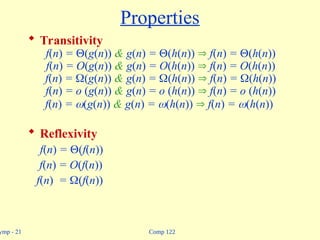 Comp 122
ymp - 21
Properties
 Transitivity
f(n) = (g(n)) & g(n) = (h(n))  f(n) = (h(n))
f(n) = O(g(n)) & g(n) = O(h(n))  f(n) = O(h(n))
f(n) = (g(n)) & g(n) = (h(n))  f(n) = (h(n))
f(n) = o (g(n)) & g(n) = o (h(n))  f(n) = o (h(n))
f(n) = (g(n)) & g(n) = (h(n))  f(n) = (h(n))
 Reflexivity
f(n) = (f(n))
f(n) = O(f(n))
f(n) = (f(n))
 