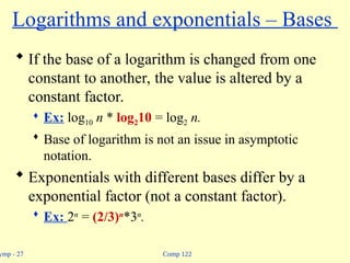 Comp 122
ymp - 27
Logarithms and exponentials – Bases
 If the base of a logarithm is changed from one
constant to another, the value is altered by a
constant factor.
 Ex: log10 n * log210 = log2 n.
 Base of logarithm is not an issue in asymptotic
notation.
 Exponentials with different bases differ by a
exponential factor (not a constant factor).
 Ex: 2n
= (2/3)n
*3n
.
 