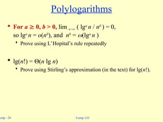 Comp 122
ymp - 28
Polylogarithms
 For a  0, b > 0, lim n ( lga
n / nb
) = 0,
so lga
n = o(nb
), and nb
= (lga
n )
 Prove using L’Hopital’s rule repeatedly
 lg(n!) = (n lg n)
 Prove using Stirling’s approximation (in the text) for lg(n!).
 