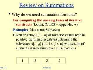 Comp 122
ymp - 31
Review on Summations
 Why do we need summation formulas?
For computing the running times of iterative
constructs (loops). (CLRS – Appendix A)
Example: Maximum Subvector
Given an array A[1…n] of numeric values (can be
positive, zero, and negative) determine the
subvector A[i…j] (1 i  j  n) whose sum of
elements is maximum over all subvectors.
1 -2 2 2
 