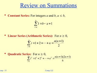 Comp 122
ymp - 33
Review on Summations
 Constant Series: For integers a and b, a  b,
 Linear Series (Arithmetic Series): For n  0,
 Quadratic Series: For n  0,





b
a
i
a
b 1
1
2
)
1
(
2
1
1








n
n
n
i
n
i










n
i
n
n
n
n
i
1
2
2
2
2
6
)
1
2
)(
1
(
2
1 
 