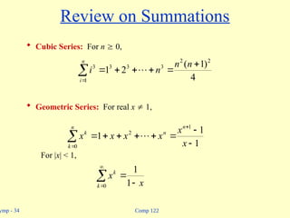 Comp 122
ymp - 34
Review on Summations
 Cubic Series: For n  0,
 Geometric Series: For real x  1,
For |x| < 1,








n
i
n
n
n
i
1
2
2
3
3
3
3
4
)
1
(
2
1 











n
k
n
n
k
x
x
x
x
x
x
0
1
2
1
1
1 


 

0 1
1
k
k
x
x
 