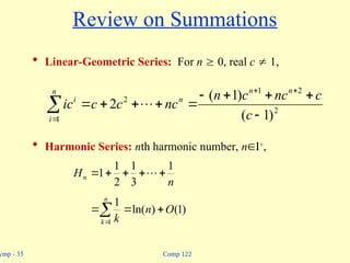 Comp 122
ymp - 35
Review on Summations
 Linear-Geometric Series: For n  0, real c  1,
 Harmonic Series: nth harmonic number, nI+
,














n
i
n
n
n
i
c
c
nc
c
n
nc
c
c
ic
1
2
2
1
2
)
1
(
)
1
(
2 
n
Hn
1
3
1
2
1
1 



 





n
k
O
n
k
1
)
1
(
)
ln(
1
 
