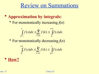 Comp 122
ymp - 37
Review on Summations
 Approximation by integrals:
 For monotonically increasing f(n)
 For monotonically decreasing f(n)
 How?
  
 



n
m
n
m
k
n
m
dx
x
f
k
f
dx
x
f
1
1
)
(
)
(
)
(
  

 


1
1
)
(
)
(
)
(
n
m
n
m
k
n
m
dx
x
f
k
f
dx
x
f
 
