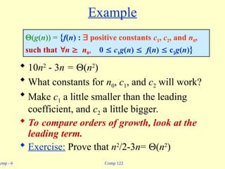 Comp 122
ymp - 6
Example
 10n2
- 3n = (n2
)
 What constants for n0, c1, and c2 will work?
 Make c1 a little smaller than the leading
coefficient, and c2 a little bigger.
 To compare orders of growth, look at the
leading term.
 Exercise: Prove that n2
/2-3n= (n2
)
(g(n)) = {f(n) :  positive constants c1, c2, and n0,
such that n  n0, 0  c1g(n)  f(n)  c2g(n)}
 
